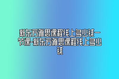 新东方雅思课程线上多少钱一节课-新东方雅思课程线上多少钱