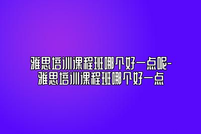 雅思培训课程班哪个好一点呢-雅思培训课程班哪个好一点