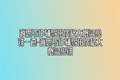 雅思写作辅导班价格大概多少钱一套-雅思写作辅导班价格大概多少钱