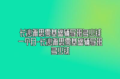 长沙雅思零基础辅导班多少钱一个月-长沙雅思零基础辅导班多少钱