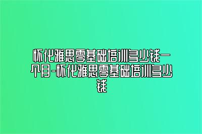 怀化雅思零基础培训多少钱一个月-怀化雅思零基础培训多少钱