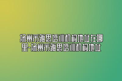 扬州市雅思培训机构地址在哪里-扬州市雅思培训机构地址