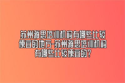 苏州雅思培训机构有哪些比较便宜的地方-苏州雅思培训机构有哪些比较便宜的？