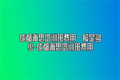 成都雅思培训班费用一般是多少-成都雅思培训班费用