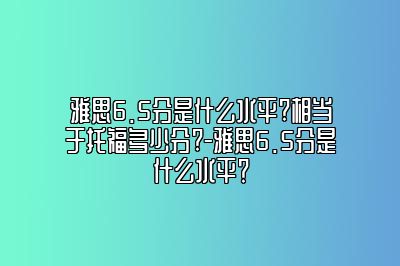 雅思6.5分是什么水平?相当于托福多少分?-雅思6.5分是什么水平？