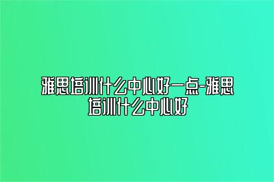 雅思培训什么中心好一点-雅思培训什么中心好