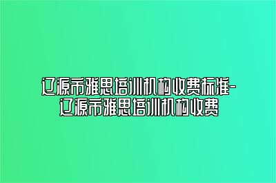 辽源市雅思培训机构收费标准-辽源市雅思培训机构收费
