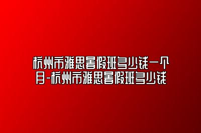 杭州市雅思暑假班多少钱一个月-杭州市雅思暑假班多少钱