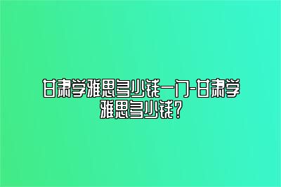 甘肃学雅思多少钱一门-甘肃学雅思多少钱？