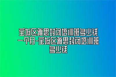 宝坻区雅思封闭培训班多少钱一个月-宝坻区雅思封闭培训班多少钱