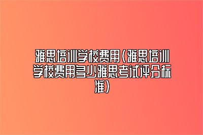 雅思培训学校费用(雅思培训学校费用多少雅思考试评分标准)