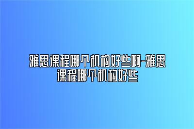 雅思课程哪个机构好些啊-雅思课程哪个机构好些