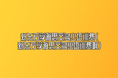 新东方学雅思交多少培训费(新东方学雅思交多少培训费啊)