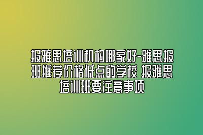 报雅思培训机构哪家好-雅思报班推荐价格低点的学校 报雅思培训班要注意事项