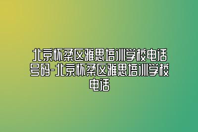 北京怀柔区雅思培训学校电话号码-北京怀柔区雅思培训学校电话