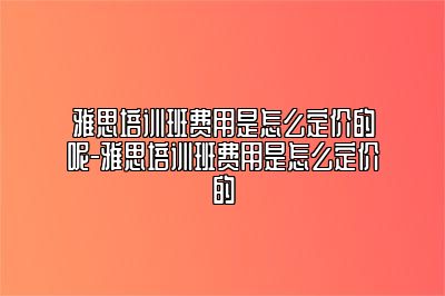 雅思培训班费用是怎么定价的呢-雅思培训班费用是怎么定价的