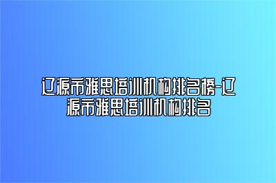 辽源市雅思培训机构排名榜-辽源市雅思培训机构排名