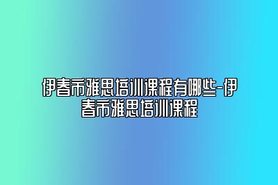 伊春市雅思培训课程有哪些-伊春市雅思培训课程