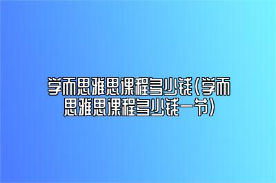 学而思雅思课程多少钱(学而思雅思课程多少钱一节)