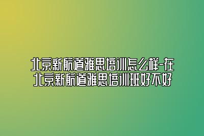 北京新航道雅思培训怎么样-在北京新航道雅思培训班好不好