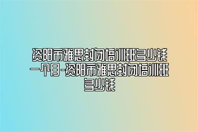 资阳市雅思封闭培训班多少钱一个月-资阳市雅思封闭培训班多少钱