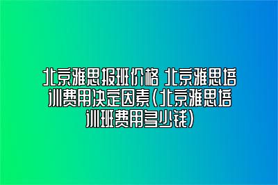 北京雅思报班价格 北京雅思培训费用决定因素(北京雅思培训班费用多少钱)