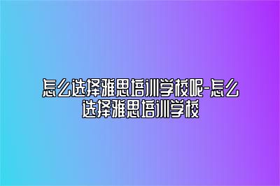 怎么选择雅思培训学校呢-怎么选择雅思培训学校
