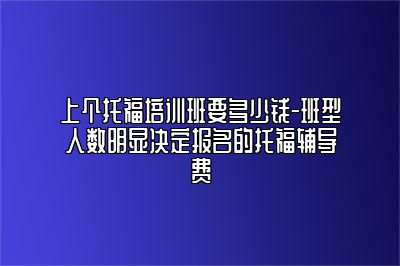 上个托福培训班要多少钱-班型人数明显决定报名的托福辅导费