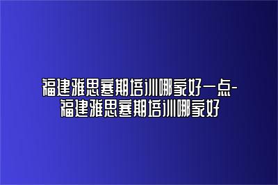 福建雅思寒期培训哪家好一点-福建雅思寒期培训哪家好