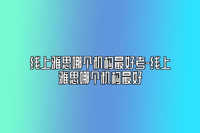 线上雅思哪个机构最好考-线上雅思哪个机构最好