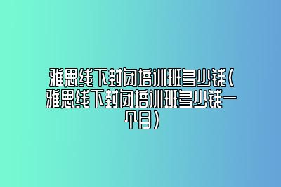 雅思线下封闭培训班多少钱(雅思线下封闭培训班多少钱一个月)