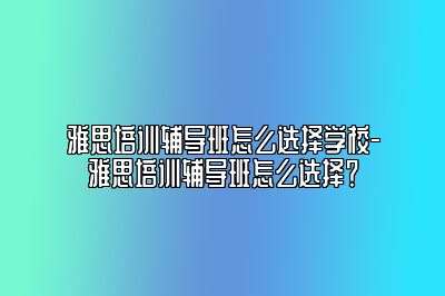 雅思培训辅导班怎么选择学校-雅思培训辅导班怎么选择？