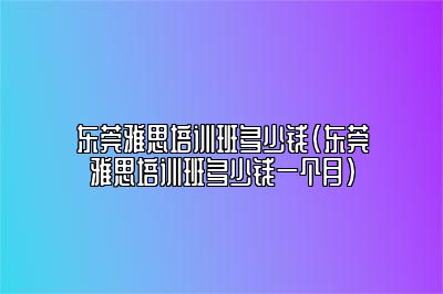 东莞雅思培训班多少钱(东莞雅思培训班多少钱一个月)