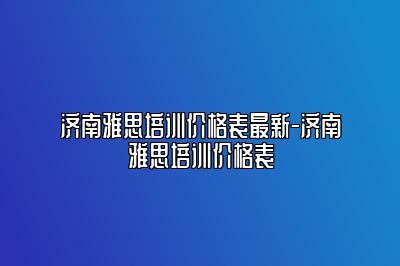 济南雅思培训价格表最新-济南雅思培训价格表