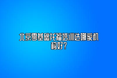 北京零基础托福培训选哪家机构好？