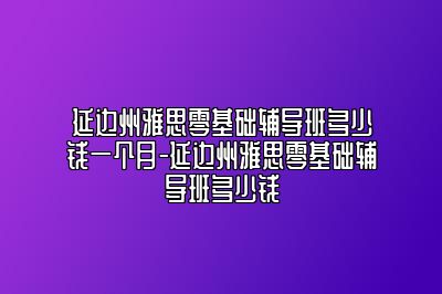 延边州雅思零基础辅导班多少钱一个月-延边州雅思零基础辅导班多少钱
