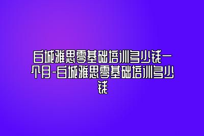 白城雅思零基础培训多少钱一个月-白城雅思零基础培训多少钱