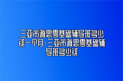 三亚市雅思零基础辅导班多少钱一个月-三亚市雅思零基础辅导班多少钱