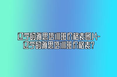 辽宁的雅思培训班价格表图片-辽宁的雅思培训班价格表？