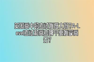 英国高中的考试难度大吗？A-Level考试和高考哪个更难拿高分？