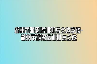 湖州市雅思培训班怎么选学校-湖州市雅思培训班怎么选