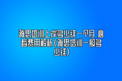 雅思培训上岸多少钱一个月 必看费用解析(雅思培训一般多少钱)