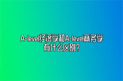 A-level经济学和A-level商务学有什么区别？