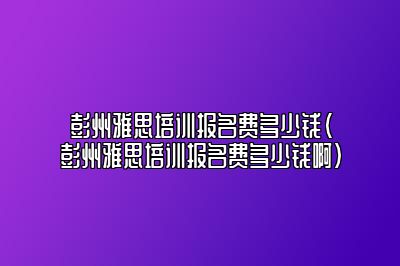 彭州雅思培训报名费多少钱(彭州雅思培训报名费多少钱啊)