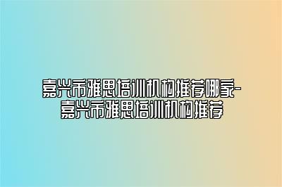 嘉兴市雅思培训机构推荐哪家-嘉兴市雅思培训机构推荐