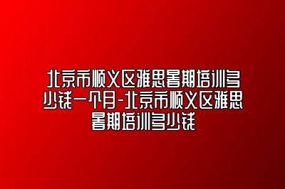 北京市顺义区雅思暑期培训多少钱一个月-北京市顺义区雅思暑期培训多少钱