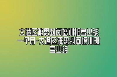 大港区雅思封闭培训班多少钱一个月-大港区雅思封闭培训班多少钱