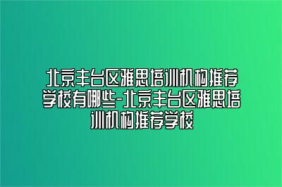 北京丰台区雅思培训机构推荐学校有哪些-北京丰台区雅思培训机构推荐学校
