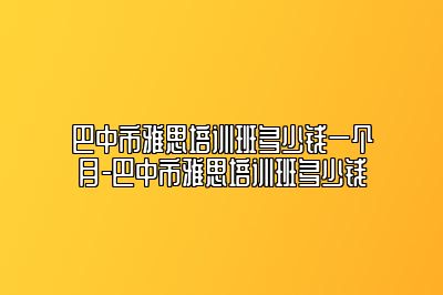 巴中市雅思培训班多少钱一个月-巴中市雅思培训班多少钱