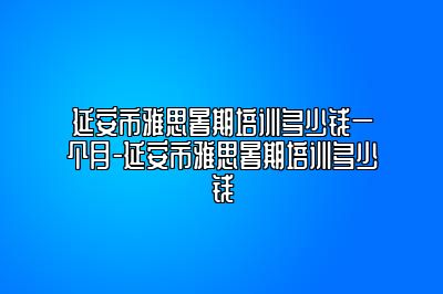 延安市雅思暑期培训多少钱一个月-延安市雅思暑期培训多少钱